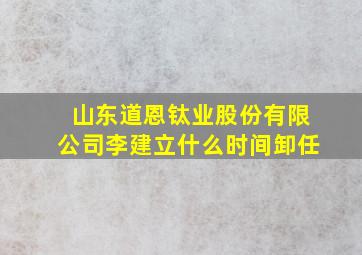 山东道恩钛业股份有限公司李建立什么时间卸任