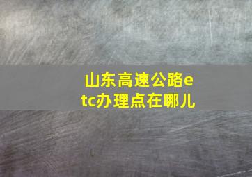 山东高速公路etc办理点在哪儿