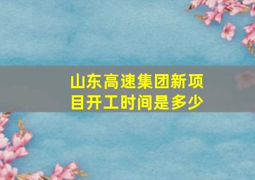 山东高速集团新项目开工时间是多少