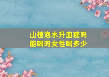 山楂泡水升血糖吗能喝吗女性喝多少