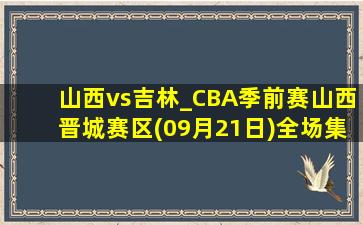 山西vs吉林_CBA季前赛山西晋城赛区(09月21日)全场集锦