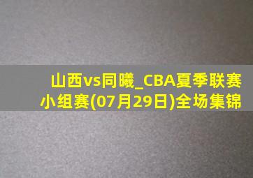 山西vs同曦_CBA夏季联赛小组赛(07月29日)全场集锦