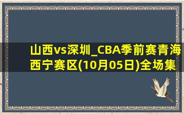 山西vs深圳_CBA季前赛青海西宁赛区(10月05日)全场集锦