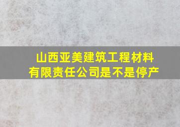 山西亚美建筑工程材料有限责任公司是不是停产