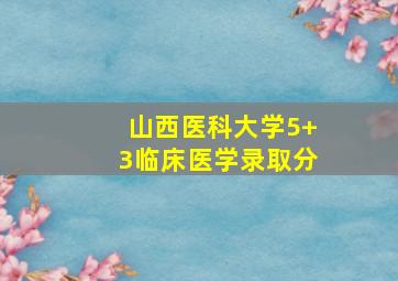 山西医科大学5+3临床医学录取分