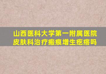 山西医科大学第一附属医院皮肤科治疗瘢痕增生疙瘩吗