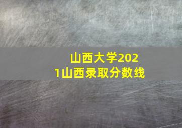 山西大学2021山西录取分数线