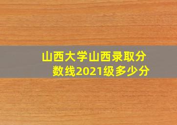 山西大学山西录取分数线2021级多少分