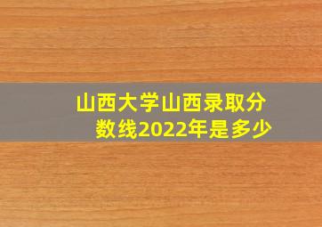 山西大学山西录取分数线2022年是多少