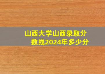 山西大学山西录取分数线2024年多少分