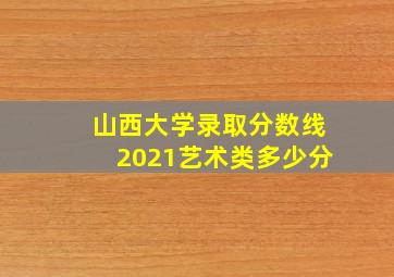 山西大学录取分数线2021艺术类多少分