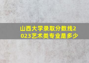 山西大学录取分数线2023艺术类专业是多少