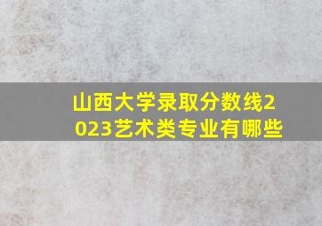 山西大学录取分数线2023艺术类专业有哪些