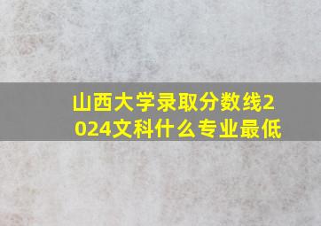 山西大学录取分数线2024文科什么专业最低