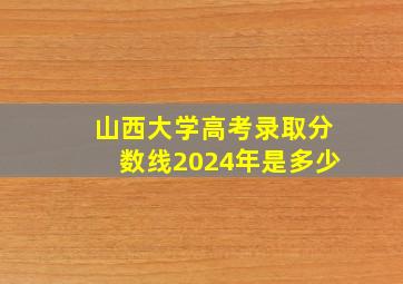 山西大学高考录取分数线2024年是多少