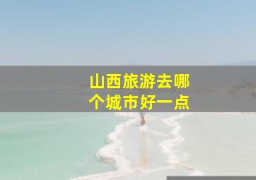 山西旅游去哪个城市好一点