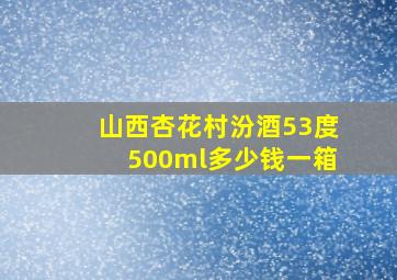 山西杏花村汾酒53度500ml多少钱一箱