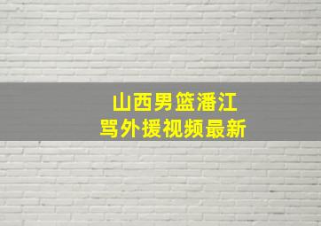 山西男篮潘江骂外援视频最新