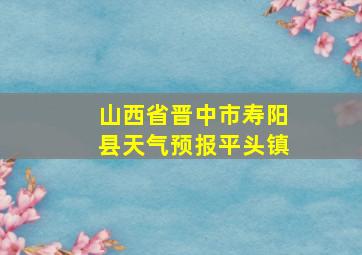 山西省晋中市寿阳县天气预报平头镇