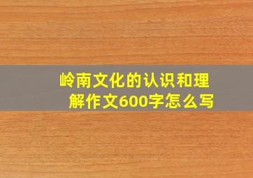 岭南文化的认识和理解作文600字怎么写