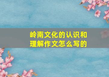 岭南文化的认识和理解作文怎么写的