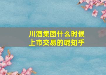 川酒集团什么时候上市交易的呢知乎