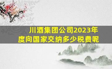 川酒集团公司2023年度向国家交纳多少税费呢