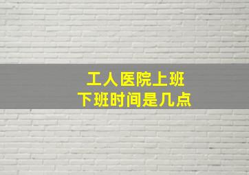 工人医院上班下班时间是几点