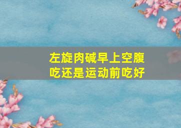 左旋肉碱早上空腹吃还是运动前吃好