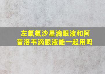 左氧氟沙星滴眼液和阿昔洛韦滴眼液能一起用吗