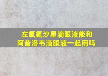 左氧氟沙星滴眼液能和阿昔洛韦滴眼液一起用吗