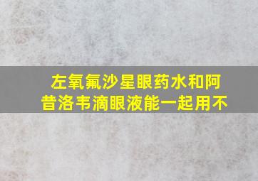 左氧氟沙星眼药水和阿昔洛韦滴眼液能一起用不