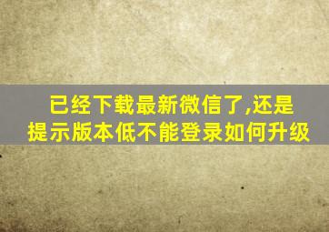 已经下载最新微信了,还是提示版本低不能登录如何升级