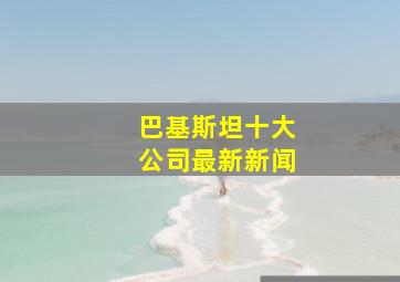 巴基斯坦十大公司最新新闻