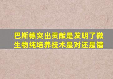 巴斯德突出贡献是发明了微生物纯培养技术是对还是错