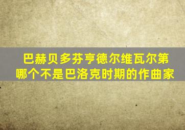 巴赫贝多芬亨德尔维瓦尔第哪个不是巴洛克时期的作曲家