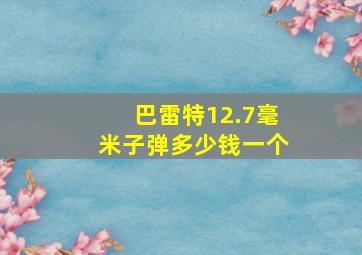 巴雷特12.7毫米子弹多少钱一个