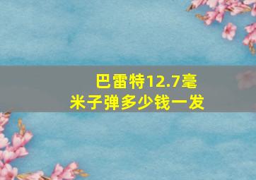 巴雷特12.7毫米子弹多少钱一发