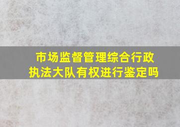 市场监督管理综合行政执法大队有权进行鉴定吗