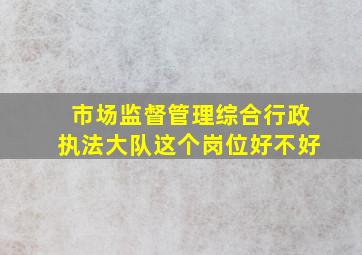 市场监督管理综合行政执法大队这个岗位好不好