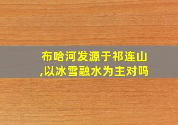 布哈河发源于祁连山,以冰雪融水为主对吗