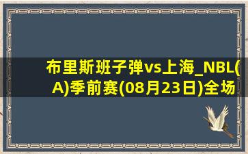 布里斯班子弹vs上海_NBL(A)季前赛(08月23日)全场录像