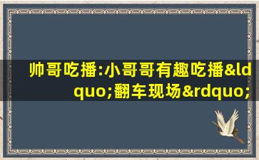 帅哥吃播:小哥哥有趣吃播“翻车现场”!挺搞笑的呢