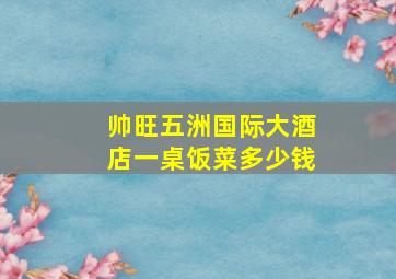 帅旺五洲国际大酒店一桌饭菜多少钱