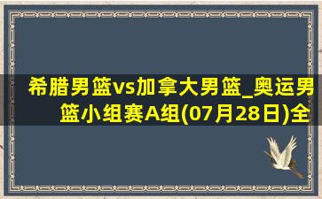 希腊男篮vs加拿大男篮_奥运男篮小组赛A组(07月28日)全场集锦