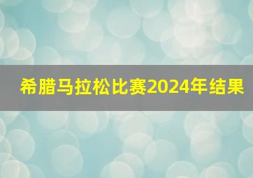 希腊马拉松比赛2024年结果