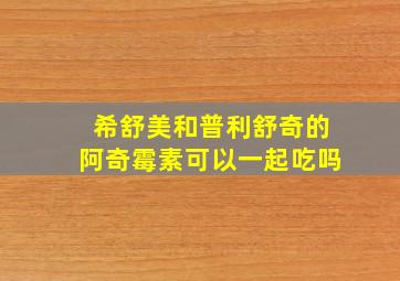 希舒美和普利舒奇的阿奇霉素可以一起吃吗