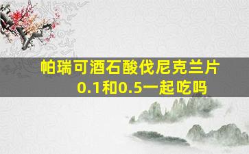 帕瑞可酒石酸伐尼克兰片0.1和0.5一起吃吗