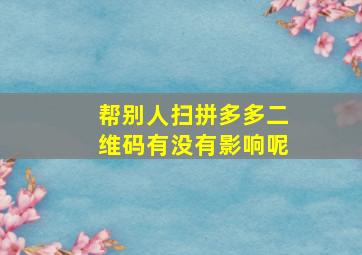 帮别人扫拼多多二维码有没有影响呢