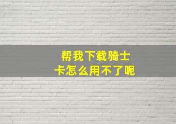 帮我下载骑士卡怎么用不了呢